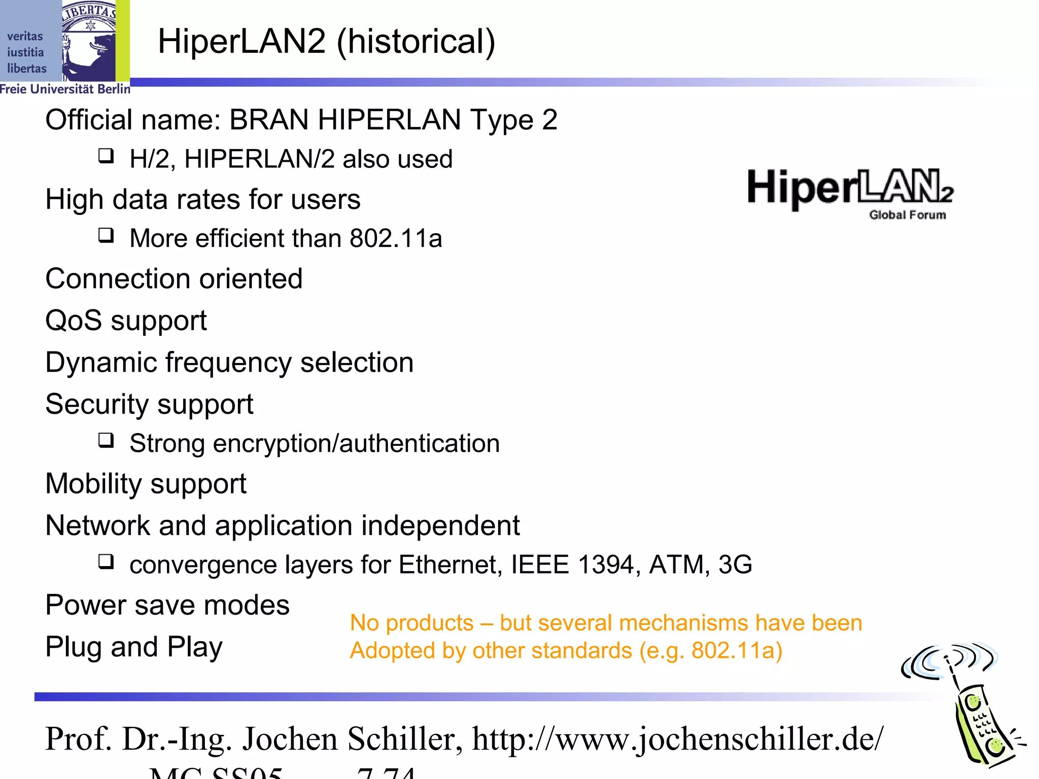 HiperLAN2 (historical)

Official name: BRAN HIPERLAN Type 2
       H/2, HIPERLAN/2 also used
High data rates for users
       More efficient than 802.11a
Connection oriented
QoS support
Dynamic frequency selection
Security support
       Strong encryption/authentication
Mobility support
Network and application independent
       convergence layers for Ethernet, IEEE 1394, ATM, 3G
Power save modes
                           No products – but several mechanisms have been
Plug and Play              Adopted by other standards (e.g. 802.11a)


Prof. Dr.-Ing. Jochen Schiller, http://www.jochenschiller.de/
 