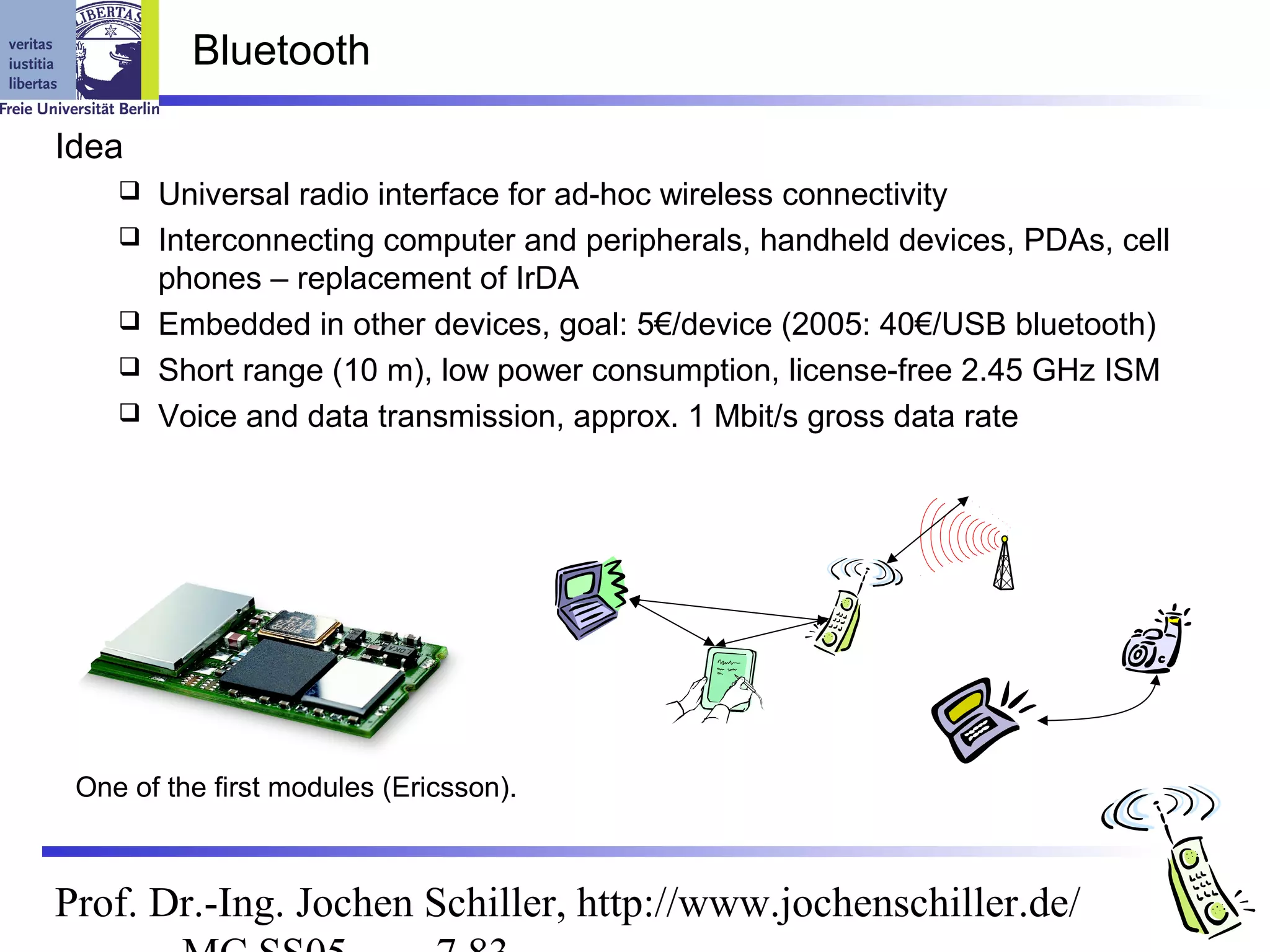 Bluetooth

Idea
       Universal radio interface for ad-hoc wireless connectivity
       Interconnecting computer and peripherals, handheld devices, PDAs, cell
        phones – replacement of IrDA
       Embedded in other devices, goal: 5€/device (2005: 40€/USB bluetooth)
       Short range (10 m), low power consumption, license-free 2.45 GHz ISM
       Voice and data transmission, approx. 1 Mbit/s gross data rate




 One of the first modules (Ericsson).



Prof. Dr.-Ing. Jochen Schiller, http://www.jochenschiller.de/
 