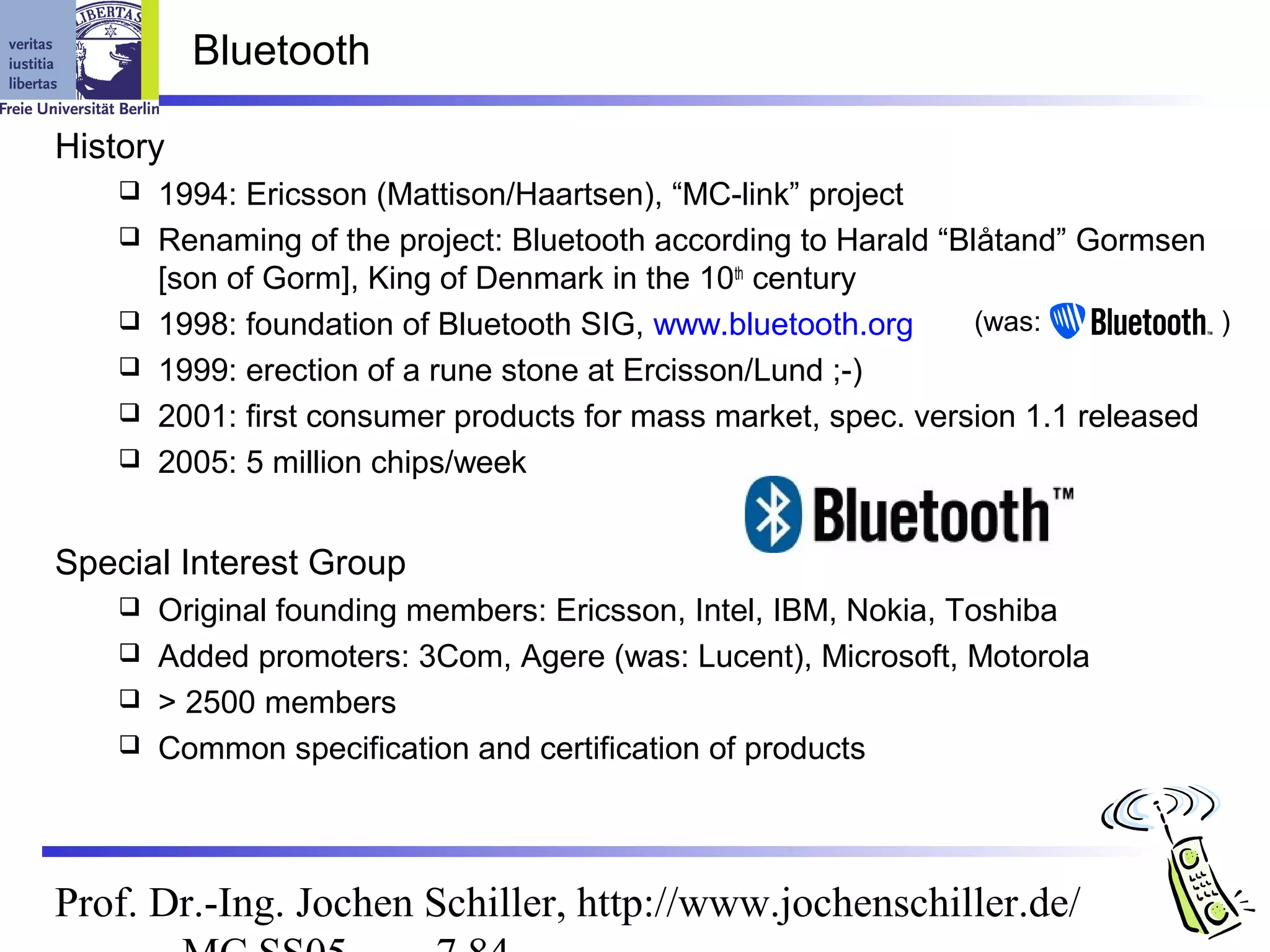 Bluetooth

History
       1994: Ericsson (Mattison/Haartsen), “MC-link” project
       Renaming of the project: Bluetooth according to Harald “Blåtand” Gormsen
        [son of Gorm], King of Denmark in the 10th century
       1998: foundation of Bluetooth SIG, www.bluetooth.org      (was:           )
       1999: erection of a rune stone at Ercisson/Lund ;-)
       2001: first consumer products for mass market, spec. version 1.1 released
       2005: 5 million chips/week


Special Interest Group
     Original founding members: Ericsson, Intel, IBM, Nokia, Toshiba
     Added promoters: 3Com, Agere (was: Lucent), Microsoft, Motorola
     > 2500 members
     Common specification and certification of products




Prof. Dr.-Ing. Jochen Schiller, http://www.jochenschiller.de/
 
