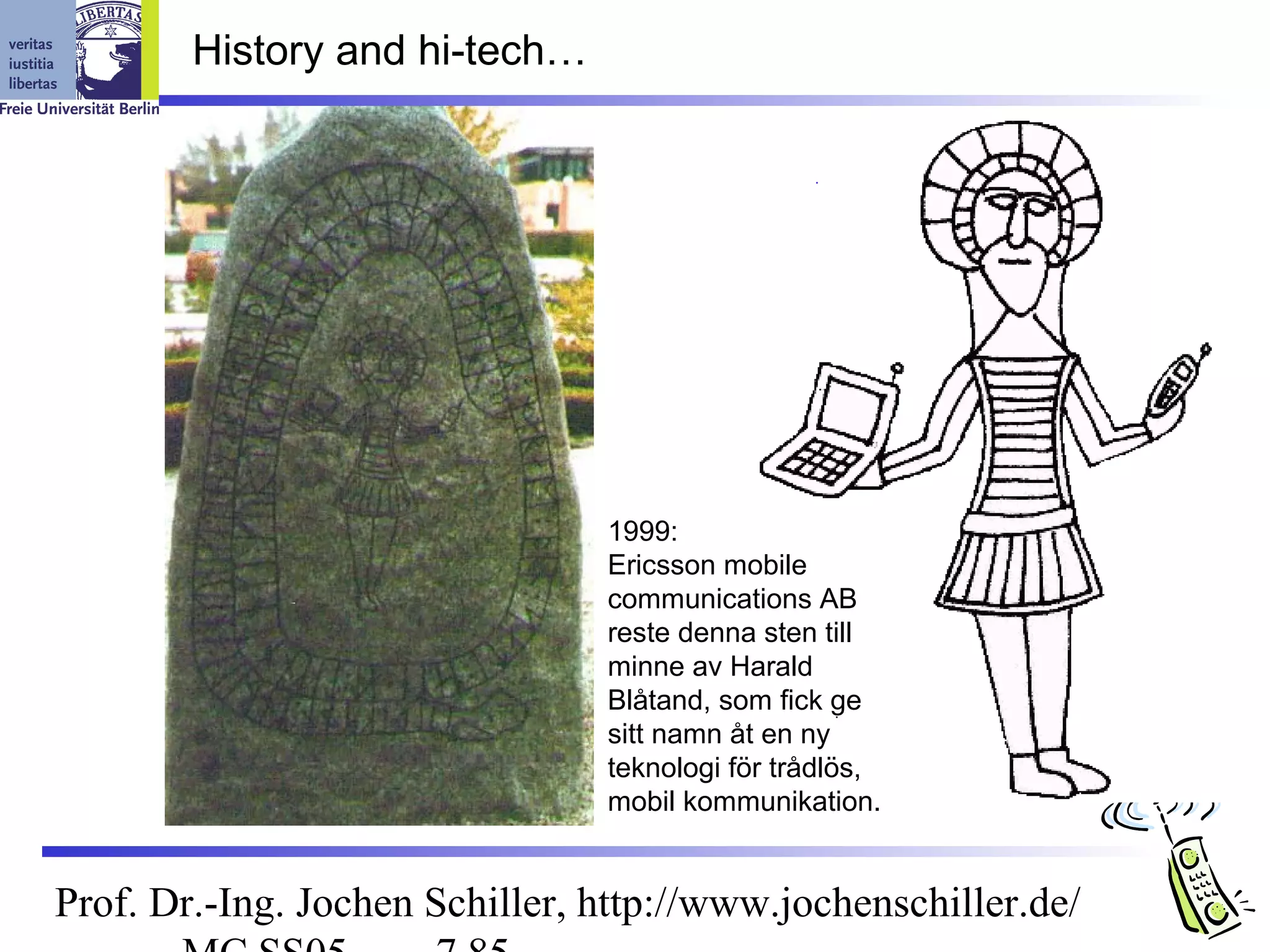 History and hi-tech…




                                1999:
                                Ericsson mobile
                                communications AB
                                reste denna sten till
                                minne av Harald
                                Blåtand, som fick ge
                                sitt namn åt en ny
                                teknologi för trådlös,
                                mobil kommunikation.


Prof. Dr.-Ing. Jochen Schiller, http://www.jochenschiller.de/
 