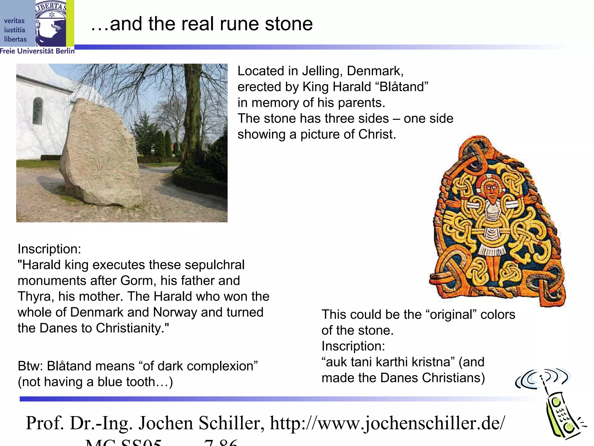 …and the real rune stone

                                   Located in Jelling, Denmark,
                                   erected by King Harald “Blåtand”
                                   in memory of his parents.
                                   The stone has three sides – one side
                                   showing a picture of Christ.




Inscription:
"Harald king executes these sepulchral
monuments after Gorm, his father and
Thyra, his mother. The Harald who won the
whole of Denmark and Norway and turned          This could be the “original” colors
the Danes to Christianity."                     of the stone.
                                                Inscription:
Btw: Blåtand means “of dark complexion”         “auk tani karthi kristna” (and
(not having a blue tooth…)                      made the Danes Christians)


 Prof. Dr.-Ing. Jochen Schiller, http://www.jochenschiller.de/
 