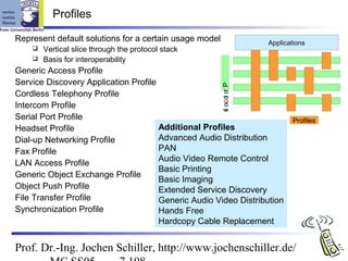 Profiles

Represent default solutions for a certain usage model                Applications
     Vertical slice through the protocol stack
     Basis for interoperability

Generic Access Profile
Service Discovery Application Profile




                                                        s oc o o P
Cordless Telephony Profile




                                                              t r
Intercom Profile




                                                        l
Serial Port Profile                                                          Profiles
Headset Profile                       Additional Profiles
Dial-up Networking Profile            Advanced Audio Distribution
Fax Profile                           PAN
                                      Audio Video Remote Control
LAN Access Profile
                                      Basic Printing
Generic Object Exchange Profile
                                      Basic Imaging
Object Push Profile                   Extended Service Discovery
File Transfer Profile                 Generic Audio Video Distribution
Synchronization Profile               Hands Free
                                      Hardcopy Cable Replacement


Prof. Dr.-Ing. Jochen Schiller, http://www.jochenschiller.de/
 