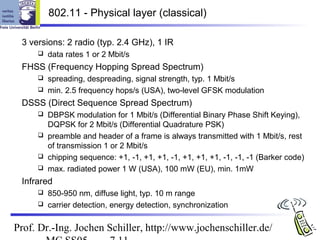 802.11 - Physical layer (classical)

 3 versions: 2 radio (typ. 2.4 GHz), 1 IR
        data rates 1 or 2 Mbit/s
 FHSS (Frequency Hopping Spread Spectrum)
      spreading, despreading, signal strength, typ. 1 Mbit/s
      min. 2.5 frequency hops/s (USA), two-level GFSK modulation

 DSSS (Direct Sequence Spread Spectrum)
      DBPSK modulation for 1 Mbit/s (Differential Binary Phase Shift Keying),
       DQPSK for 2 Mbit/s (Differential Quadrature PSK)
      preamble and header of a frame is always transmitted with 1 Mbit/s, rest
       of transmission 1 or 2 Mbit/s
      chipping sequence: +1, -1, +1, +1, -1, +1, +1, +1, -1, -1, -1 (Barker code)
      max. radiated power 1 W (USA), 100 mW (EU), min. 1mW

 Infrared
      850-950 nm, diffuse light, typ. 10 m range
      carrier detection, energy detection, synchronization


Prof. Dr.-Ing. Jochen Schiller, http://www.jochenschiller.de/
 