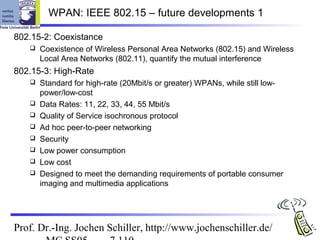 WPAN: IEEE 802.15 – future developments 1

802.15-2: Coexistance
      Coexistence of Wireless Personal Area Networks (802.15) and Wireless
       Local Area Networks (802.11), quantify the mutual interference
802.15-3: High-Rate
      Standard for high-rate (20Mbit/s or greater) WPANs, while still low-
       power/low-cost
      Data Rates: 11, 22, 33, 44, 55 Mbit/s
      Quality of Service isochronous protocol
      Ad hoc peer-to-peer networking
      Security
      Low power consumption
      Low cost
      Designed to meet the demanding requirements of portable consumer
       imaging and multimedia applications




Prof. Dr.-Ing. Jochen Schiller, http://www.jochenschiller.de/
 