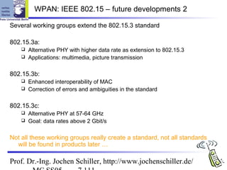 WPAN: IEEE 802.15 – future developments 2

Several working groups extend the 802.15.3 standard

802.15.3a:
     Alternative PHY with higher data rate as extension to 802.15.3
     Applications: multimedia, picture transmission


802.15.3b:
     Enhanced interoperability of MAC
     Correction of errors and ambiguities in the standard


802.15.3c:
     Alternative PHY at 57-64 GHz
     Goal: data rates above 2 Gbit/s


Not all these working groups really create a standard, not all standards
  will be found in products later …

Prof. Dr.-Ing. Jochen Schiller, http://www.jochenschiller.de/
 