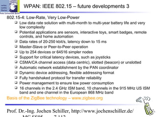 WPAN: IEEE 802.15 – future developments 3

802.15-4: Low-Rate, Very Low-Power
      Low data rate solution with multi-month to multi-year battery life and very
       low complexity
      Potential applications are sensors, interactive toys, smart badges, remote
       controls, and home automation
      Data rates of 20-250 kbit/s, latency down to 15 ms
      Master-Slave or Peer-to-Peer operation
      Up to 254 devices or 64516 simpler nodes
      Support for critical latency devices, such as joysticks
      CSMA/CA channel access (data centric), slotted (beacon) or unslotted
      Automatic network establishment by the PAN coordinator
      Dynamic device addressing, flexible addressing format
      Fully handshaked protocol for transfer reliability
      Power management to ensure low power consumption
      16 channels in the 2.4 GHz ISM band, 10 channels in the 915 MHz US ISM
       band and one channel in the European 868 MHz band
Basis of the ZigBee technology – www.zigbee.org


Prof. Dr.-Ing. Jochen Schiller, http://www.jochenschiller.de/
 