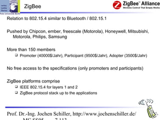 ZigBee

Relation to 802.15.4 similar to Bluetooth / 802.15.1

Pushed by Chipcon, ember, freescale (Motorola), Honeywell, Mitsubishi,
  Motorola, Philips, Samsung

More than 150 members
       Promoter (40000$/Jahr), Participant (9500$/Jahr), Adopter (3500$/Jahr)


No free access to the specifications (only promoters and participants)

ZigBee platforms comprise
     IEEE 802.15.4 for layers 1 and 2
     ZigBee protocol stack up to the applications




Prof. Dr.-Ing. Jochen Schiller, http://www.jochenschiller.de/
 