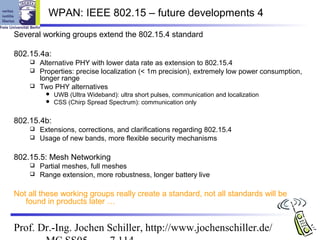 WPAN: IEEE 802.15 – future developments 4
Several working groups extend the 802.15.4 standard

802.15.4a:
     Alternative PHY with lower data rate as extension to 802.15.4
     Properties: precise localization (< 1m precision), extremely low power consumption,
      longer range
     Two PHY alternatives
            UWB (Ultra Wideband): ultra short pulses, communication and localization
            CSS (Chirp Spread Spectrum): communication only


802.15.4b:
     Extensions, corrections, and clarifications regarding 802.15.4
     Usage of new bands, more flexible security mechanisms


802.15.5: Mesh Networking
     Partial meshes, full meshes
     Range extension, more robustness, longer battery live


Not all these working groups really create a standard, not all standards will be
   found in products later …


Prof. Dr.-Ing. Jochen Schiller, http://www.jochenschiller.de/
 