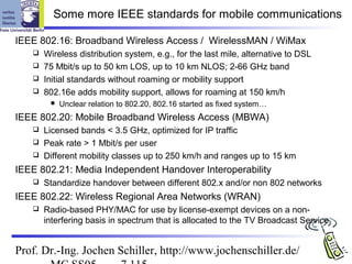 Some more IEEE standards for mobile communications

IEEE 802.16: Broadband Wireless Access / WirelessMAN / WiMax
    Wireless distribution system, e.g., for the last mile, alternative to DSL
    75 Mbit/s up to 50 km LOS, up to 10 km NLOS; 2-66 GHz band
    Initial standards without roaming or mobility support
    802.16e adds mobility support, allows for roaming at 150 km/h
           Unclear relation to 802.20, 802.16 started as fixed system…
IEEE 802.20: Mobile Broadband Wireless Access (MBWA)
    Licensed bands < 3.5 GHz, optimized for IP traffic
    Peak rate > 1 Mbit/s per user
    Different mobility classes up to 250 km/h and ranges up to 15 km

IEEE 802.21: Media Independent Handover Interoperability
      Standardize handover between different 802.x and/or non 802 networks
IEEE 802.22: Wireless Regional Area Networks (WRAN)
      Radio-based PHY/MAC for use by license-exempt devices on a non-
       interfering basis in spectrum that is allocated to the TV Broadcast Service


Prof. Dr.-Ing. Jochen Schiller, http://www.jochenschiller.de/
 