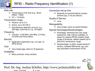 RFID – Radio Frequency Identification (1)
Data rate                                             Connection set-up time
          Transmission of ID only (e.g., 48 bit,             Depends on product/medium access
           64kbit, 1 Mbit)                                     scheme (typ. 2 ms per device)
          9.6 – 115 kbit/s
                                                      Quality of Service
Transmission range                                            none
          Passive: up to 3 m
          Active: up to 30-100 m                     Manageability
          Simultaneous detection of up to, e.g.,             Very simple, same as serial interface
           256 tags, scanning of, e.g., 40 tags/s     Special Advantages/Disadvantages
Frequency                                                     Advantage: extremely low cost, large
          125 kHz, 13.56 MHz, 433 MHz, 2.4 GHz,               experience, high volume available, no
           5.8 GHz and many others                             power for passive RFIDs needed, large
Security                                                       variety of products, relative speeds up to
          Application dependent, typ. no crypt. on            300 km/h, broad temp. range
           RFID device                                        Disadvantage: no QoS, simple denial of
Cost                                                           service, crowded ISM bands, typ. one-
          Very cheap tags, down to 1€ (passive)               way (activation/ transmission of ID)
Availability
          Many products, many vendors




Prof. Dr.-Ing. Jochen Schiller, http://www.jochenschiller.de/
 