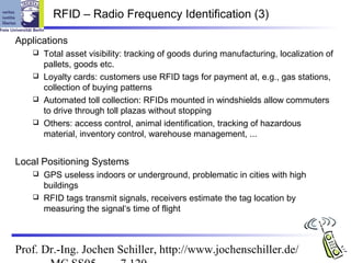 RFID – Radio Frequency Identification (3)

Applications
     Total asset visibility: tracking of goods during manufacturing, localization of
      pallets, goods etc.
     Loyalty cards: customers use RFID tags for payment at, e.g., gas stations,
      collection of buying patterns
     Automated toll collection: RFIDs mounted in windshields allow commuters
      to drive through toll plazas without stopping
     Others: access control, animal identification, tracking of hazardous
      material, inventory control, warehouse management, ...


Local Positioning Systems
     GPS useless indoors or underground, problematic in cities with high
      buildings
     RFID tags transmit signals, receivers estimate the tag location by
      measuring the signal‘s time of flight



Prof. Dr.-Ing. Jochen Schiller, http://www.jochenschiller.de/
 