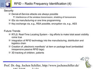 RFID – Radio Frequency Identification (4)

Security
      Denial-of-Service attacks are always possible
           Interference of the wireless transmission, shielding of transceivers
    IDs via manufacturing or one time programming
    Key exchange via, e.g., RSA possible, encryption via, e.g., AES



Future Trends
    RTLS: Real-Time Locating System – big efforts to make total asset visibility
     come true
    Integration of RFID technology into the manufacturing, distribution and
     logistics chain
    Creation of „electronic manifests“ at item or package level (embedded
     inexpensive passive RFID tags)
    3D tracking of children, patients




Prof. Dr.-Ing. Jochen Schiller, http://www.jochenschiller.de/
 
