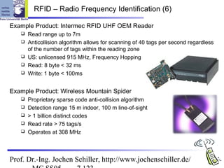 RFID – Radio Frequency Identification (6)

Example Product: Intermec RFID UHF OEM Reader
      Read range up to 7m
      Anticollision algorithm allows for scanning of 40 tags per second regardless
       of the number of tags within the reading zone
      US: unlicensed 915 MHz, Frequency Hopping
      Read: 8 byte < 32 ms
      Write: 1 byte < 100ms


Example Product: Wireless Mountain Spider
      Proprietary sparse code anti-collision algorithm
      Detection range 15 m indoor, 100 m line-of-sight
      > 1 billion distinct codes
      Read rate > 75 tags/s
      Operates at 308 MHz



Prof. Dr.-Ing. Jochen Schiller, http://www.jochenschiller.de/
 