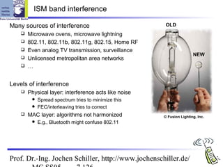 ISM band interference

Many sources of interference                            OLD
       Microwave ovens, microwave lightning
       802.11, 802.11b, 802.11g, 802.15, Home RF
       Even analog TV transmission, surveillance
                                                                       NEW
       Unlicensed metropolitan area networks
       …


Levels of interference
       Physical layer: interference acts like noise
          Spread spectrum tries to minimize this
          FEC/interleaving tries to correct
       MAC layer: algorithms not harmonized           © Fusion Lighting, Inc.
            E.g., Bluetooth might confuse 802.11




Prof. Dr.-Ing. Jochen Schiller, http://www.jochenschiller.de/
 