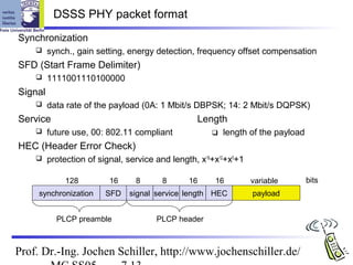 DSSS PHY packet format
Synchronization
        synch., gain setting, energy detection, frequency offset compensation
SFD (Start Frame Delimiter)
        1111001110100000
Signal
        data rate of the payload (0A: 1 Mbit/s DBPSK; 14: 2 Mbit/s DQPSK)
Service                                           Length
        future use, 00: 802.11 compliant                length of the payload
HEC (Header Error Check)
        protection of signal, service and length, x16+x12+x5+1

              128         16     8      8      16      16         variable        bits
     synchronization     SFD   signal service length HEC          payload


           PLCP preamble               PLCP header



Prof. Dr.-Ing. Jochen Schiller, http://www.jochenschiller.de/
 