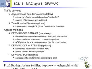 802.11 - MAC layer I - DFWMAC

Traffic services
       Asynchronous Data Service (mandatory)
          exchange of data packets based on “best-effort”
          support of broadcast and multicast
       Time-Bounded Service (optional)
            implemented using PCF (Point Coordination Function)
Access methods
       DFWMAC-DCF CSMA/CA (mandatory)
          collision avoidance via randomized „back-off“ mechanism
          minimum distance between consecutive packets
          ACK packet for acknowledgements (not for broadcasts)
       DFWMAC-DCF w/ RTS/CTS (optional)
          Distributed Foundation Wireless MAC
          avoids hidden terminal problem
       DFWMAC- PCF (optional)
            access point polls terminals according to a list


Prof. Dr.-Ing. Jochen Schiller, http://www.jochenschiller.de/
 