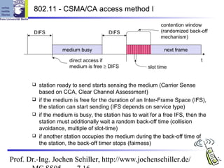 802.11 - CSMA/CA access method I

                                                             contention window
        DIFS                           DIFS                  (randomized back-off
                                                             mechanism)

                   medium busy                                next frame

                      direct access if                                        t
                      medium is free ≥ DIFS            slot time


        station ready to send starts sensing the medium (Carrier Sense
         based on CCA, Clear Channel Assessment)
        if the medium is free for the duration of an Inter-Frame Space (IFS),
         the station can start sending (IFS depends on service type)
        if the medium is busy, the station has to wait for a free IFS, then the
         station must additionally wait a random back-off time (collision
         avoidance, multiple of slot-time)
        if another station occupies the medium during the back-off time of
         the station, the back-off timer stops (fairness)

Prof. Dr.-Ing. Jochen Schiller, http://www.jochenschiller.de/
 
