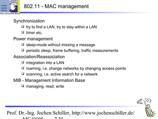 802.11 - MAC management

   Synchronization
       try to find a LAN, try to stay within a LAN
       timer etc.

   Power management
       sleep-mode without missing a message
       periodic sleep, frame buffering, traffic measurements

   Association/Reassociation
       integration into a LAN
       roaming, i.e. change networks by changing access points
       scanning, i.e. active search for a network

   MIB - Management Information Base
         managing, read, write




Prof. Dr.-Ing. Jochen Schiller, http://www.jochenschiller.de/
 