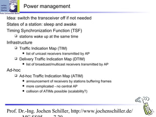 Power management

Idea: switch the transceiver off if not needed
States of a station: sleep and awake
Timing Synchronization Function (TSF)
       stations wake up at the same time
Infrastructure
       Traffic Indication Map (TIM)
            list of unicast receivers transmitted by AP
       Delivery Traffic Indication Map (DTIM)
            list of broadcast/multicast receivers transmitted by AP
Ad-hoc
       Ad-hoc Traffic Indication Map (ATIM)
          announcement of receivers by stations buffering frames
          more complicated - no central AP
          collision of ATIMs possible (scalability?)




Prof. Dr.-Ing. Jochen Schiller, http://www.jochenschiller.de/
 