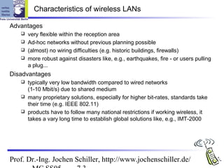 Characteristics of wireless LANs

Advantages
    very flexible within the reception area
    Ad-hoc networks without previous planning possible
    (almost) no wiring difficulties (e.g. historic buildings, firewalls)
    more robust against disasters like, e.g., earthquakes, fire - or users pulling
     a plug...
Disadvantages
    typically very low bandwidth compared to wired networks
     (1-10 Mbit/s) due to shared medium
    many proprietary solutions, especially for higher bit-rates, standards take
     their time (e.g. IEEE 802.11)
    products have to follow many national restrictions if working wireless, it
     takes a vary long time to establish global solutions like, e.g., IMT-2000




Prof. Dr.-Ing. Jochen Schiller, http://www.jochenschiller.de/
 