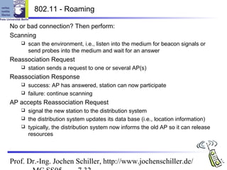 802.11 - Roaming

No or bad connection? Then perform:
Scanning
      scan the environment, i.e., listen into the medium for beacon signals or
       send probes into the medium and wait for an answer
Reassociation Request
      station sends a request to one or several AP(s)
Reassociation Response
    success: AP has answered, station can now participate
    failure: continue scanning

AP accepts Reassociation Request
    signal the new station to the distribution system
    the distribution system updates its data base (i.e., location information)
    typically, the distribution system now informs the old AP so it can release
     resources



Prof. Dr.-Ing. Jochen Schiller, http://www.jochenschiller.de/
 