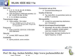 WLAN: IEEE 802.11a
Data rate                                                    Connection set-up time
          6, 9, 12, 18, 24, 36, 48, 54 Mbit/s,                      Connectionless/always on
           depending on SNR
          User throughput (1500 byte packets): 5.3
                                                             Quality of Service
           (6), 18 (24), 24 (36), 32 (54)                            Typ. best effort, no guarantees (same as
          6, 12, 24 Mbit/s mandatory                                 all 802.11 products)
Transmission range                                           Manageability
          100m outdoor, 10m indoor                                  Limited (no automated key distribution,
                E.g., 54 Mbit/s up to 5 m, 48 up to 12 m,            sym. Encryption)
                 36 up to 25 m, 24 up to 30m, 18 up to 40
                 m, 12 up to 60 m                            Special Advantages/Disadvantages
Frequency                                                            Advantage: fits into 802.x standards, free
          Free 5.15-5.25, 5.25-5.35, 5.725-5.825                     ISM-band, available, simple system,
           GHz ISM-band                                               uses less crowded 5 GHz band
Security                                                             Disadvantage: stronger shading due to
          Limited, WEP insecure, SSID                                higher frequency, no QoS
Availability
          Some products, some vendors




Prof. Dr.-Ing. Jochen Schiller, http://www.jochenschiller.de/
 