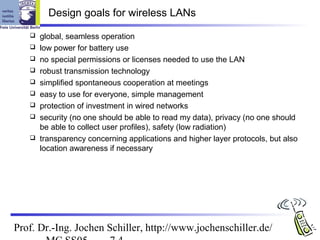 Design goals for wireless LANs

      global, seamless operation
      low power for battery use
      no special permissions or licenses needed to use the LAN
      robust transmission technology
      simplified spontaneous cooperation at meetings
      easy to use for everyone, simple management
      protection of investment in wired networks
      security (no one should be able to read my data), privacy (no one should
       be able to collect user profiles), safety (low radiation)
      transparency concerning applications and higher layer protocols, but also
       location awareness if necessary




Prof. Dr.-Ing. Jochen Schiller, http://www.jochenschiller.de/
 