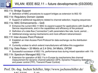 WLAN: IEEE 802.11 – future developments (03/2005)

802.11c: Bridge Support
       Definition of MAC procedures to support bridges as extension to 802.1D
802.11d: Regulatory Domain Update
       Support of additional regulations related to channel selection, hopping sequences
802.11e: MAC Enhancements – QoS
     Enhance the current 802.11 MAC to expand support for applications with Quality of
      Service requirements, and in the capabilities and efficiency of the protocol
     Definition of a data flow (“connection”) with parameters like rate, burst, period…
     Additional energy saving mechanisms and more efficient retransmission

802.11f: Inter-Access Point Protocol
     Establish an Inter-Access Point Protocol for data exchange via the distribution
      system
     Currently unclear to which extend manufacturers will follow this suggestion

802.11g: Data Rates > 20 Mbit/s at 2.4 GHz; 54 Mbit/s, OFDM
       Successful successor of 802.11b, performance loss during mixed operation with 11b
802.11h: Spectrum Managed 802.11a
       Extension for operation of 802.11a in Europe by mechanisms like channel
        measurement for dynamic channel selection (DFS, Dynamic Frequency Selection)
        and power control (TPC, Transmit Power Control)


Prof. Dr.-Ing. Jochen Schiller, http://www.jochenschiller.de/
 