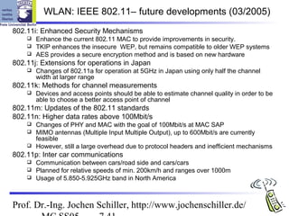 WLAN: IEEE 802.11– future developments (03/2005)
802.11i: Enhanced Security Mechanisms
     Enhance the current 802.11 MAC to provide improvements in security.
     TKIP enhances the insecure WEP, but remains compatible to older WEP systems
     AES provides a secure encryption method and is based on new hardware
802.11j: Extensions for operations in Japan
       Changes of 802.11a for operation at 5GHz in Japan using only half the channel
        width at larger range
802.11k: Methods for channel measurements
       Devices and access points should be able to estimate channel quality in order to be
        able to choose a better access point of channel
802.11m: Updates of the 802.11 standards
802.11n: Higher data rates above 100Mbit/s
     Changes of PHY and MAC with the goal of 100Mbit/s at MAC SAP
     MIMO antennas (Multiple Input Multiple Output), up to 600Mbit/s are currently
      feasible
     However, still a large overhead due to protocol headers and inefficient mechanisms
802.11p: Inter car communications
     Communication between cars/road side and cars/cars
     Planned for relative speeds of min. 200km/h and ranges over 1000m
     Usage of 5.850-5.925GHz band in North America




Prof. Dr.-Ing. Jochen Schiller, http://www.jochenschiller.de/
 