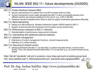 WLAN: IEEE 802.11– future developments (03/2005)
802.11r: Faster Handover between BSS
        Secure, fast handover of a station from one AP to another within an ESS
        Current mechanisms (even newer standards like 802.11i) plus incompatible devices from
         different vendors are massive problems for the use of, e.g., VoIP in WLANs
        Handover should be feasible within 50ms in order to support multimedia applications efficiently
802.11s: Mesh Networking
        Design of a self-configuring Wireless Distribution System (WDS) based on 802.11
        Support of point-to-point and broadcast communication across several hops
802.11t: Performance evaluation of 802.11 networks
        Standardization of performance measurement schemes
802.11u: Interworking with additional external networks
802.11v: Network management
        Extensions of current management functions, channel measurements
        Definition of a unified interface
802.11w: Securing of network control
        Classical standards like 802.11, but also 802.11i protect only data frames, not the control
         frames. Thus, this standard should extend 802.11i in a way that, e.g., no control frames can be
         forged.

Note: Not all “standards” will end in products, many ideas get stuck at working group level
Info: www.ieee802.org/11/, 802wirelessworld.com, standards.ieee.org/getieee802/


Prof. Dr.-Ing. Jochen Schiller, http://www.jochenschiller.de/
 