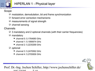 HIPERLAN 1 - Physical layer

Scope
    modulation, demodulation, bit and frame synchronization
    forward error correction mechanisms
    measurements of signal strength
    channel sensing

Channels
    3 mandatory and 2 optional channels (with their carrier frequencies)
    mandatory
          channel 0: 5.1764680 GHz
          channel 1: 5.1999974 GHz
          channel 2: 5.2235268 GHz
       optional
          channel 3: 5.2470562 GHz
          channel 4: 5.2705856 GHz




Prof. Dr.-Ing. Jochen Schiller, http://www.jochenschiller.de/
 