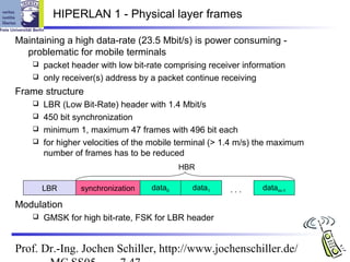 HIPERLAN 1 - Physical layer frames

Maintaining a high data-rate (23.5 Mbit/s) is power consuming -
  problematic for mobile terminals
     packet header with low bit-rate comprising receiver information
     only receiver(s) address by a packet continue receiving

Frame structure
     LBR (Low Bit-Rate) header with 1.4 Mbit/s
     450 bit synchronization
     minimum 1, maximum 47 frames with 496 bit each
     for higher velocities of the mobile terminal (> 1.4 m/s) the maximum
      number of frames has to be reduced
                                           HBR

        LBR      synchronization   data0     data1     ...     datam-1

Modulation
       GMSK for high bit-rate, FSK for LBR header


Prof. Dr.-Ing. Jochen Schiller, http://www.jochenschiller.de/
 