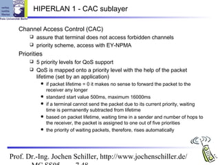 HIPERLAN 1 - CAC sublayer

   Channel Access Control (CAC)
        assure that terminal does not access forbidden channels
        priority scheme, access with EY-NPMA

   Priorities
        5 priority levels for QoS support
        QoS is mapped onto a priority level with the help of the packet
         lifetime (set by an application)
               if packet lifetime = 0 it makes no sense to forward the packet to the
                receiver any longer
               standard start value 500ms, maximum 16000ms
               if a terminal cannot send the packet due to its current priority, waiting
                time is permanently subtracted from lifetime
               based on packet lifetime, waiting time in a sender and number of hops to
                the receiver, the packet is assigned to one out of five priorities
               the priority of waiting packets, therefore, rises automatically




Prof. Dr.-Ing. Jochen Schiller, http://www.jochenschiller.de/
 