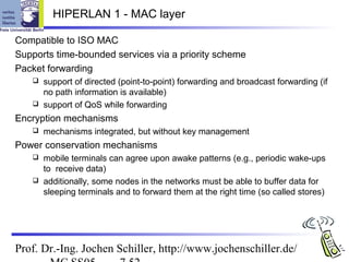 HIPERLAN 1 - MAC layer

Compatible to ISO MAC
Supports time-bounded services via a priority scheme
Packet forwarding
    support of directed (point-to-point) forwarding and broadcast forwarding (if
     no path information is available)
    support of QoS while forwarding

Encryption mechanisms
      mechanisms integrated, but without key management
Power conservation mechanisms
    mobile terminals can agree upon awake patterns (e.g., periodic wake-ups
     to receive data)
    additionally, some nodes in the networks must be able to buffer data for
     sleeping terminals and to forward them at the right time (so called stores)




Prof. Dr.-Ing. Jochen Schiller, http://www.jochenschiller.de/
 
