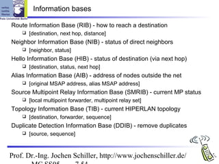 Information bases

Route Information Base (RIB) - how to reach a destination
       [destination, next hop, distance]
Neighbor Information Base (NIB) - status of direct neighbors
       [neighbor, status]
Hello Information Base (HIB) - status of destination (via next hop)
       [destination, status, next hop]
Alias Information Base (AIB) - address of nodes outside the net
       [original MSAP address, alias MSAP address]
Source Multipoint Relay Information Base (SMRIB) - current MP status
       [local multipoint forwarder, multipoint relay set]
Topology Information Base (TIB) - current HIPERLAN topology
       [destination, forwarder, sequence]
Duplicate Detection Information Base (DDIB) - remove duplicates
       [source, sequence]



Prof. Dr.-Ing. Jochen Schiller, http://www.jochenschiller.de/
 