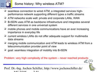 Some history: Why wireless ATM?

   seamless connection to wired ATM, a integrated services high-
    performance network supporting different types a traffic streams
   ATM networks scale well: private and corporate LANs, WAN
   B-ISDN uses ATM as backbone infrastructure and integrates several
    different services in one universal system
   mobile phones and mobile communications have an ever increasing
    importance in everyday life
   current wireless LANs do not offer adequate support for multimedia
    data streams
   merging mobile communication and ATM leads to wireless ATM from a
    telecommunication provider point of view
   goal: seamless integration of mobility into B-ISDN

Problem: very high complexity of the system – never reached products


Prof. Dr.-Ing. Jochen Schiller, http://www.jochenschiller.de/
 