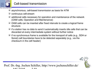 Cell-based transmission

      asynchronous, cell-based transmission as basis for ATM
      continuous cell-stream
      additional cells necessary for operation and maintenance of the network
       (OAM cells; Operation and Maintenance)
      OAM cells can be inserted after fixed intervals to create a logical frame
       structure
      if a station has no data to send it automatically inserts idle cells that can be
       discarded at every intermediate system without further notice
      if no synchronous frame is available for the transport of cells (e.g., SDH or
       Sonet) cell boundaries have to be detected separately (e.g., via the
       checksum in the cell header)




Prof. Dr.-Ing. Jochen Schiller, http://www.jochenschiller.de/
 