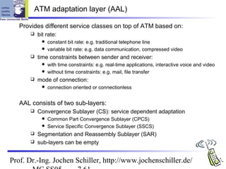ATM adaptation layer (AAL)

   Provides different service classes on top of ATM based on:
          bit rate:
              constant bit rate: e.g. traditional telephone line
              variable bit rate: e.g. data communication, compressed video
          time constraints between sender and receiver:
              with time constraints: e.g. real-time applications, interactive voice and video
              without time constraints: e.g. mail, file transfer
          mode of connection:
                connection oriented or connectionless


   AAL consists of two sub-layers:
          Convergence Sublayer (CS): service dependent adaptation
              Common Part Convergence Sublayer (CPCS)
              Service Specific Convergence Sublayer (SSCS)
        Segmentation and Reassembly Sublayer (SAR)
        sub-layers can be empty



Prof. Dr.-Ing. Jochen Schiller, http://www.jochenschiller.de/
 