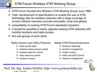 ATM Forum Wireless ATM Working Group

      ATM Forum founded the Wireless ATM Working Group June 1996
      Task: development of specifications to enable the use of ATM
       technology also for wireless networks with a large coverage of
       current network scenarios (private and public, local and global)
      compatibility to existing ATM Forum standards important
      it should be possible to easily upgrade existing ATM networks with
       mobility functions and radio access
      two sub-groups of work items

       Radio Access Layer (RAL) Protocols      Mobile ATM Protocol Extensions
              radio access layer                     handover signaling
              wireless media access control          location management
              wireless data link control             mobile routing
              radio resource control                 traffic and QoS Control
              handover issues                        network management



Prof. Dr.-Ing. Jochen Schiller, http://www.jochenschiller.de/
 