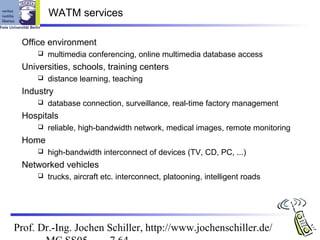 WATM services

 Office environment
        multimedia conferencing, online multimedia database access
 Universities, schools, training centers
        distance learning, teaching
 Industry
        database connection, surveillance, real-time factory management
 Hospitals
        reliable, high-bandwidth network, medical images, remote monitoring
 Home
        high-bandwidth interconnect of devices (TV, CD, PC, ...)
 Networked vehicles
        trucks, aircraft etc. interconnect, platooning, intelligent roads




Prof. Dr.-Ing. Jochen Schiller, http://www.jochenschiller.de/
 