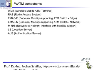 WATM components

   WMT (Wireless Mobile ATM Terminal)
   RAS (Radio Access System)
   EMAS-E (End-user Mobility-supporting ATM Switch - Edge)
   EMAS-N (End-user Mobility-supporting ATM Switch - Network)
   M-NNI (Network-to-Network Interface with Mobility support)
   LS (Location Server)
   AUS (Authentication Server)




Prof. Dr.-Ing. Jochen Schiller, http://www.jochenschiller.de/
 