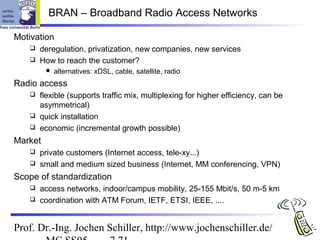 BRAN – Broadband Radio Access Networks

Motivation
    deregulation, privatization, new companies, new services
    How to reach the customer?
            alternatives: xDSL, cable, satellite, radio
Radio access
    flexible (supports traffic mix, multiplexing for higher efficiency, can be
     asymmetrical)
    quick installation
    economic (incremental growth possible)

Market
    private customers (Internet access, tele-xy...)
    small and medium sized business (Internet, MM conferencing, VPN)

Scope of standardization
    access networks, indoor/campus mobility, 25-155 Mbit/s, 50 m-5 km
    coordination with ATM Forum, IETF, ETSI, IEEE, ....



Prof. Dr.-Ing. Jochen Schiller, http://www.jochenschiller.de/
 