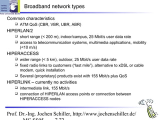 Broadband network types

Common characteristics
       ATM QoS (CBR, VBR, UBR, ABR)
HIPERLAN/2
     short range (< 200 m), indoor/campus, 25 Mbit/s user data rate
     access to telecommunication systems, multimedia applications, mobility
      (<10 m/s)
HIPERACCESS
     wider range (< 5 km), outdoor, 25 Mbit/s user data rate
     fixed radio links to customers (“last mile”), alternative to xDSL or cable
      modem, quick installation
     Several (proprietary) products exist with 155 Mbit/s plus QoS

HIPERLINK – currently no activities
     intermediate link, 155 Mbit/s
     connection of HIPERLAN access points or connection between
      HIPERACCESS nodes


Prof. Dr.-Ing. Jochen Schiller, http://www.jochenschiller.de/
 