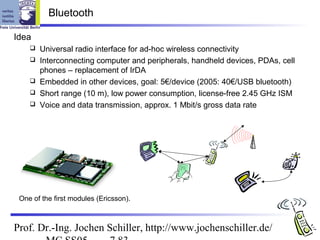 Bluetooth

Idea
       Universal radio interface for ad-hoc wireless connectivity
       Interconnecting computer and peripherals, handheld devices, PDAs, cell
        phones – replacement of IrDA
       Embedded in other devices, goal: 5€/device (2005: 40€/USB bluetooth)
       Short range (10 m), low power consumption, license-free 2.45 GHz ISM
       Voice and data transmission, approx. 1 Mbit/s gross data rate




 One of the first modules (Ericsson).



Prof. Dr.-Ing. Jochen Schiller, http://www.jochenschiller.de/
 
