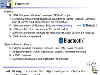 Bluetooth

History
       1994: Ericsson (Mattison/Haartsen), “MC-link” project
       Renaming of the project: Bluetooth according to Harald “Blåtand” Gormsen
        [son of Gorm], King of Denmark in the 10th century
       1998: foundation of Bluetooth SIG, www.bluetooth.org      (was:           )
       1999: erection of a rune stone at Ercisson/Lund ;-)
       2001: first consumer products for mass market, spec. version 1.1 released
       2005: 5 million chips/week


Special Interest Group
     Original founding members: Ericsson, Intel, IBM, Nokia, Toshiba
     Added promoters: 3Com, Agere (was: Lucent), Microsoft, Motorola
     > 2500 members
     Common specification and certification of products




Prof. Dr.-Ing. Jochen Schiller, http://www.jochenschiller.de/
 