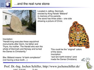 …and the real rune stone

                                   Located in Jelling, Denmark,
                                   erected by King Harald “Blåtand”
                                   in memory of his parents.
                                   The stone has three sides – one side
                                   showing a picture of Christ.




Inscription:
"Harald king executes these sepulchral
monuments after Gorm, his father and
Thyra, his mother. The Harald who won the
whole of Denmark and Norway and turned          This could be the “original” colors
the Danes to Christianity."                     of the stone.
                                                Inscription:
Btw: Blåtand means “of dark complexion”         “auk tani karthi kristna” (and
(not having a blue tooth…)                      made the Danes Christians)


 Prof. Dr.-Ing. Jochen Schiller, http://www.jochenschiller.de/
 