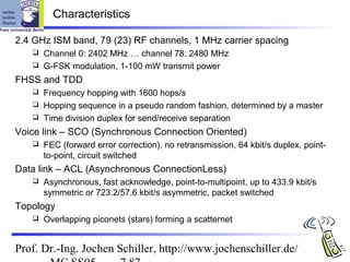 Characteristics

2.4 GHz ISM band, 79 (23) RF channels, 1 MHz carrier spacing
    Channel 0: 2402 MHz … channel 78: 2480 MHz
    G-FSK modulation, 1-100 mW transmit power

FHSS and TDD
    Frequency hopping with 1600 hops/s
    Hopping sequence in a pseudo random fashion, determined by a master
    Time division duplex for send/receive separation

Voice link – SCO (Synchronous Connection Oriented)
      FEC (forward error correction), no retransmission, 64 kbit/s duplex, point-
       to-point, circuit switched
Data link – ACL (Asynchronous ConnectionLess)
      Asynchronous, fast acknowledge, point-to-multipoint, up to 433.9 kbit/s
       symmetric or 723.2/57.6 kbit/s asymmetric, packet switched
Topology
      Overlapping piconets (stars) forming a scatternet


Prof. Dr.-Ing. Jochen Schiller, http://www.jochenschiller.de/
 