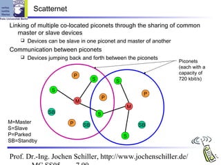 Scatternet

Linking of multiple co-located piconets through the sharing of common
   master or slave devices
       Devices can be slave in one piconet and master of another
Communication between piconets
       Devices jumping back and forth between the piconets
                                                                    Piconets
                                                                    (each with a
                                                                    capacity of
                            P
                                     S           S                  720 kbit/s)

                 S
                                                              P
                                             P
                            M
                                                         M
                SB                       S
M=Master                P       SB                           SB
S=Slave
P=Parked                                             S
SB=Standby


Prof. Dr.-Ing. Jochen Schiller, http://www.jochenschiller.de/
 