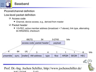 Baseband

Piconet/channel definition
Low-level packet definition
        Access code
              Channel, device access, e.g., derived from master
        Packet header
              1/3-FEC, active member address (broadcast + 7 slaves), link type, alternating
               bit ARQ/SEQ, checksum



                         68(72)          54          0-2745            bits
                     access code packet header        payload



    4          64       (4)         3          4         1         1           1      8    bits
preamble   sync.    (trailer) AM address      type     flow     ARQN          SEQN   HEC




Prof. Dr.-Ing. Jochen Schiller, http://www.jochenschiller.de/
 