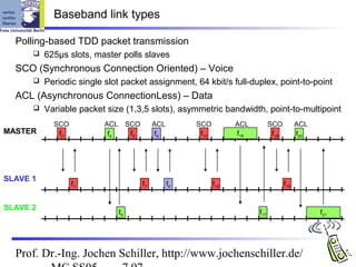 Baseband link types

  Polling-based TDD packet transmission
         625µs slots, master polls slaves
  SCO (Synchronous Connection Oriented) – Voice
         Periodic single slot packet assignment, 64 kbit/s full-duplex, point-to-point
  ACL (Asynchronous ConnectionLess) – Data
         Variable packet size (1,3,5 slots), asymmetric bandwidth, point-to-multipoint
            SCO           ACL        SCO        ACL        SCO          ACL         SCO          ACL
MASTER       f0            f4         f6         f8         f12         f14          f18         f20




SLAVE 1
                  f1                       f7         f9          f13                      f19


SLAVE 2
                                f5                                            f17                      f21




  Prof. Dr.-Ing. Jochen Schiller, http://www.jochenschiller.de/
 